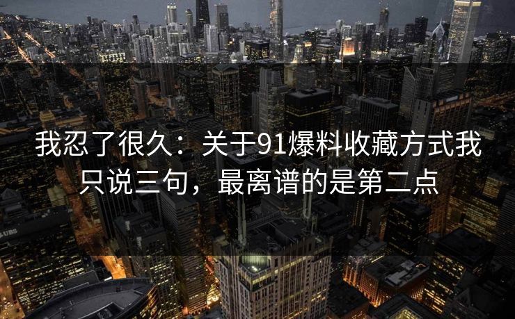 我忍了很久:关于91爆料收藏方式我只说三句,最离谱的是第二点 我忍了很久:关于91爆料收藏方式我只说三句,最离谱的是第二点